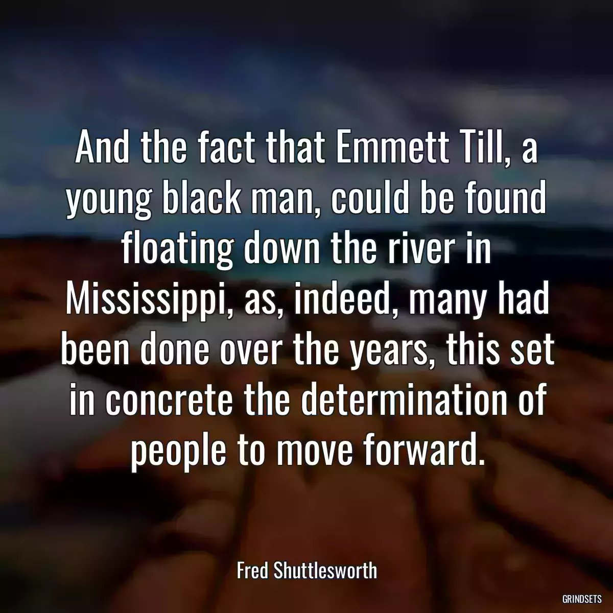 And the fact that Emmett Till, a young black man, could be found floating down the river in Mississippi, as, indeed, many had been done over the years, this set in concrete the determination of people to move forward.