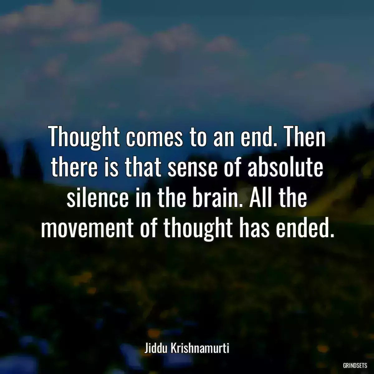 Thought comes to an end. Then there is that sense of absolute silence in the brain. All the movement of thought has ended.