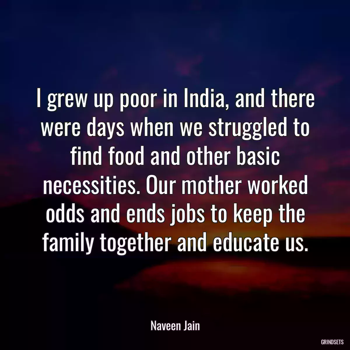 I grew up poor in India, and there were days when we struggled to find food and other basic necessities. Our mother worked odds and ends jobs to keep the family together and educate us.