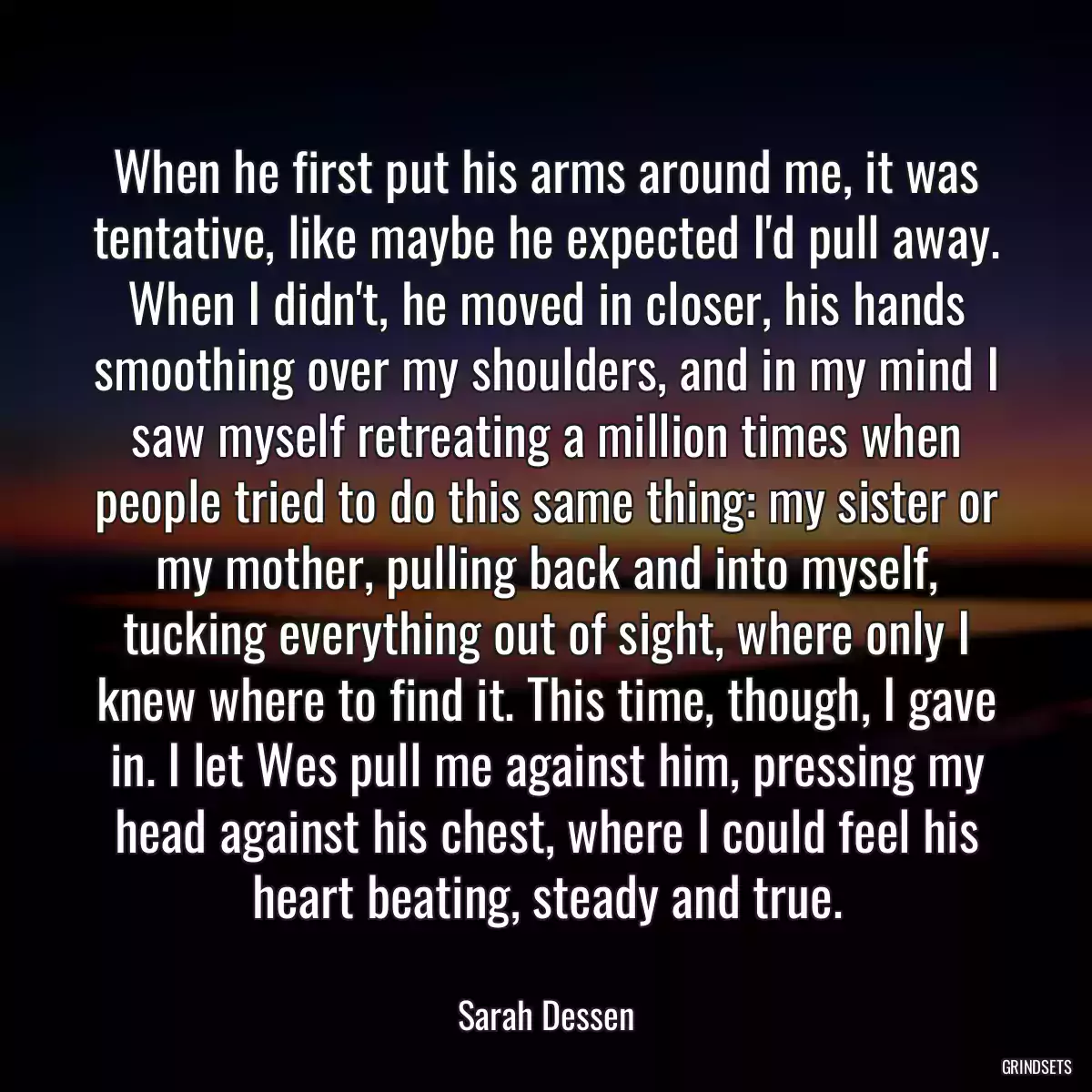 When he first put his arms around me, it was tentative, like maybe he expected I\'d pull away. When I didn\'t, he moved in closer, his hands smoothing over my shoulders, and in my mind I saw myself retreating a million times when people tried to do this same thing: my sister or my mother, pulling back and into myself, tucking everything out of sight, where only I knew where to find it. This time, though, I gave in. I let Wes pull me against him, pressing my head against his chest, where I could feel his heart beating, steady and true.