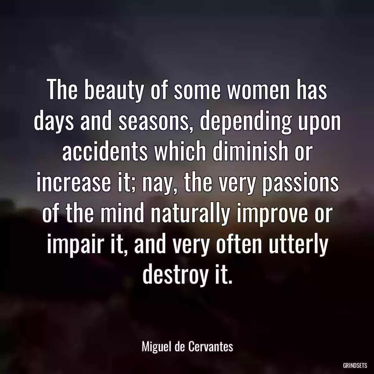 The beauty of some women has days and seasons, depending upon accidents which diminish or increase it; nay, the very passions of the mind naturally improve or impair it, and very often utterly destroy it.