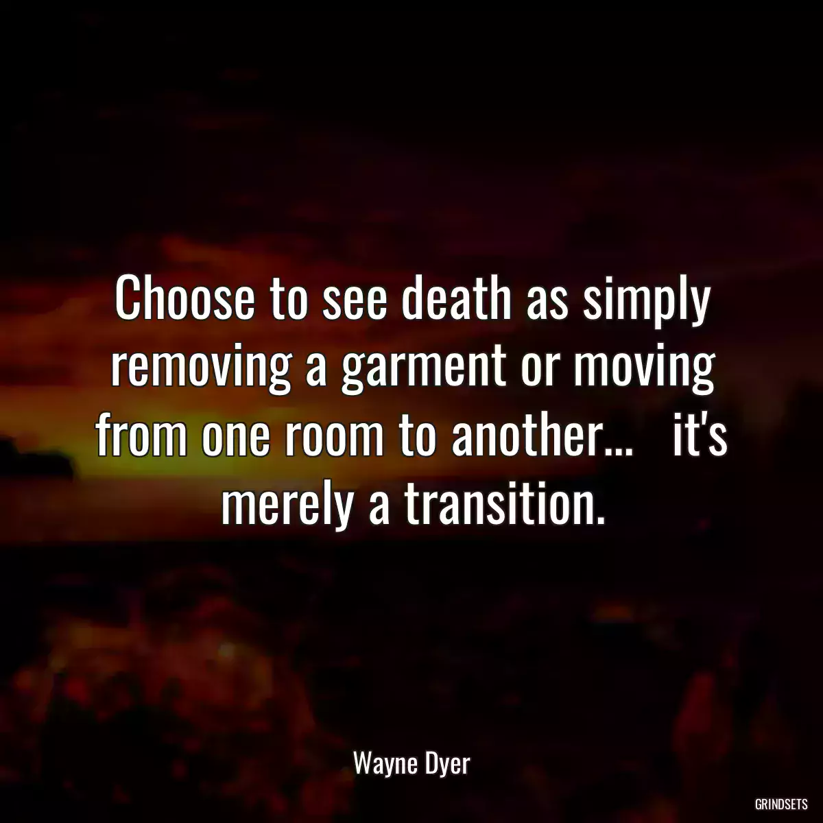 Choose to see death as simply removing a garment or moving from one room to another...   it\'s merely a transition.