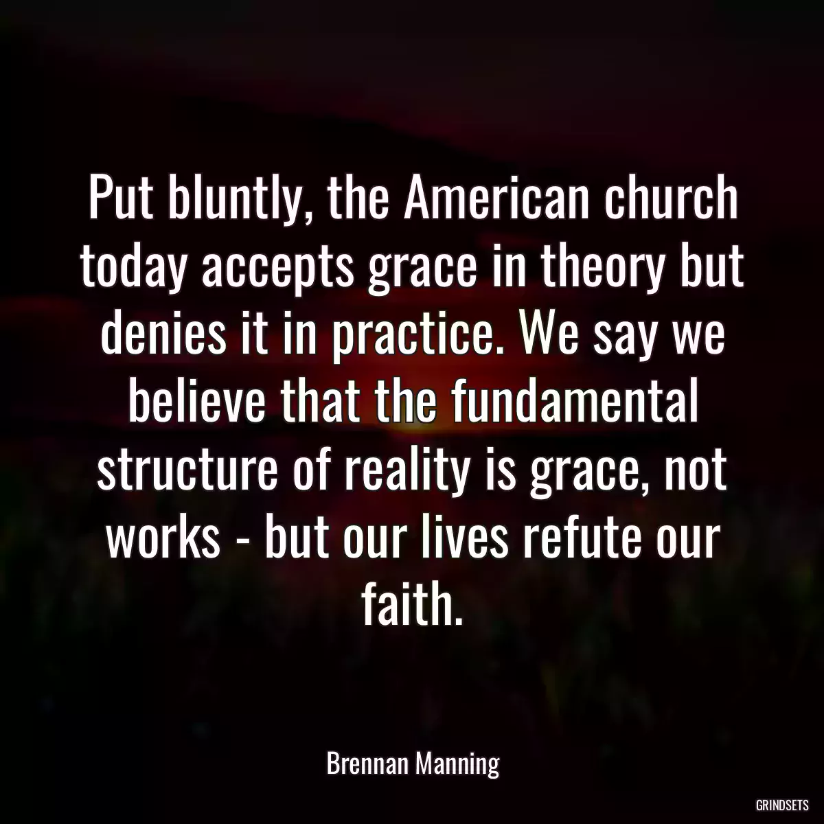 Put bluntly, the American church today accepts grace in theory but denies it in practice. We say we believe that the fundamental structure of reality is grace, not works - but our lives refute our faith.