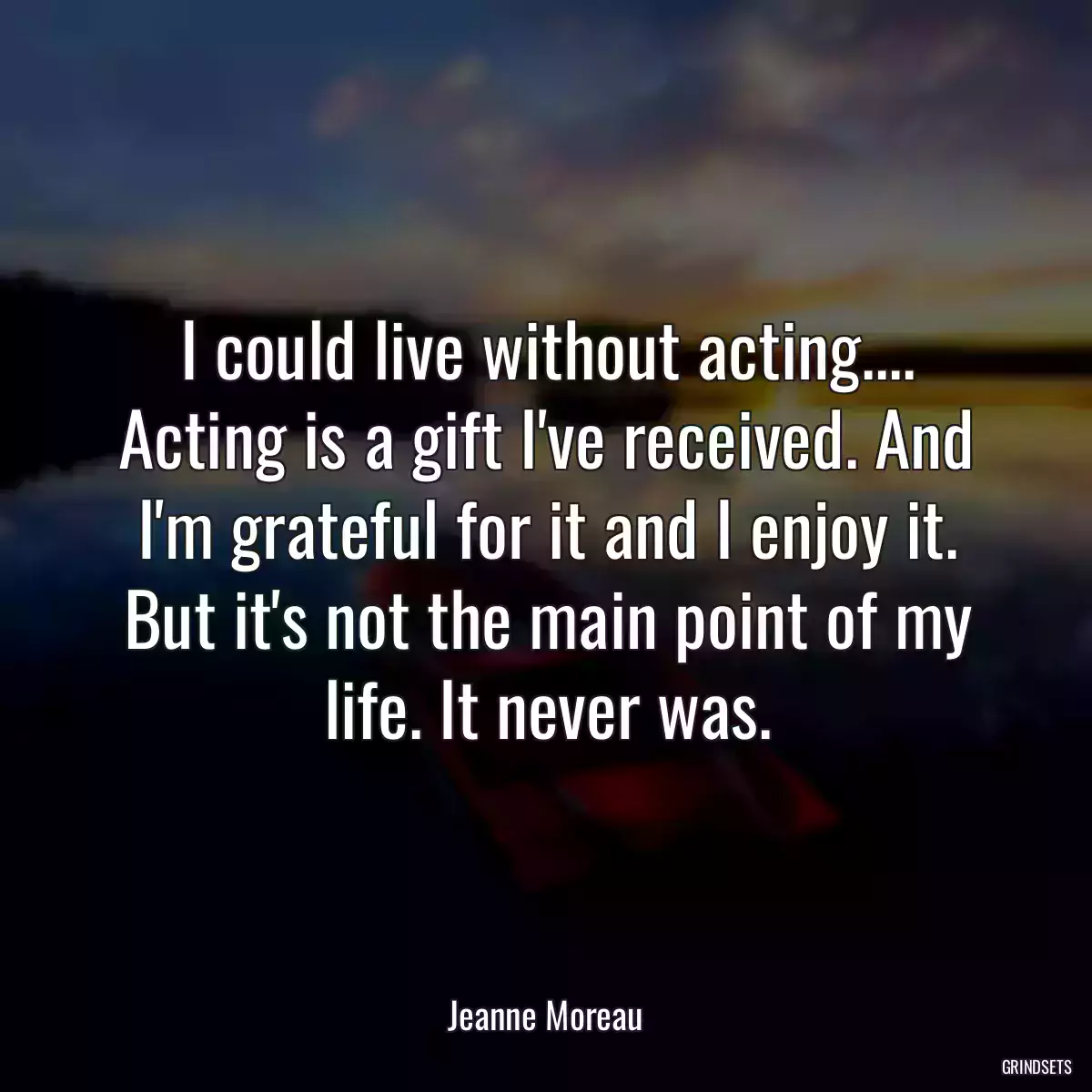 I could live without acting.... Acting is a gift I\'ve received. And I\'m grateful for it and I enjoy it. But it\'s not the main point of my life. It never was.