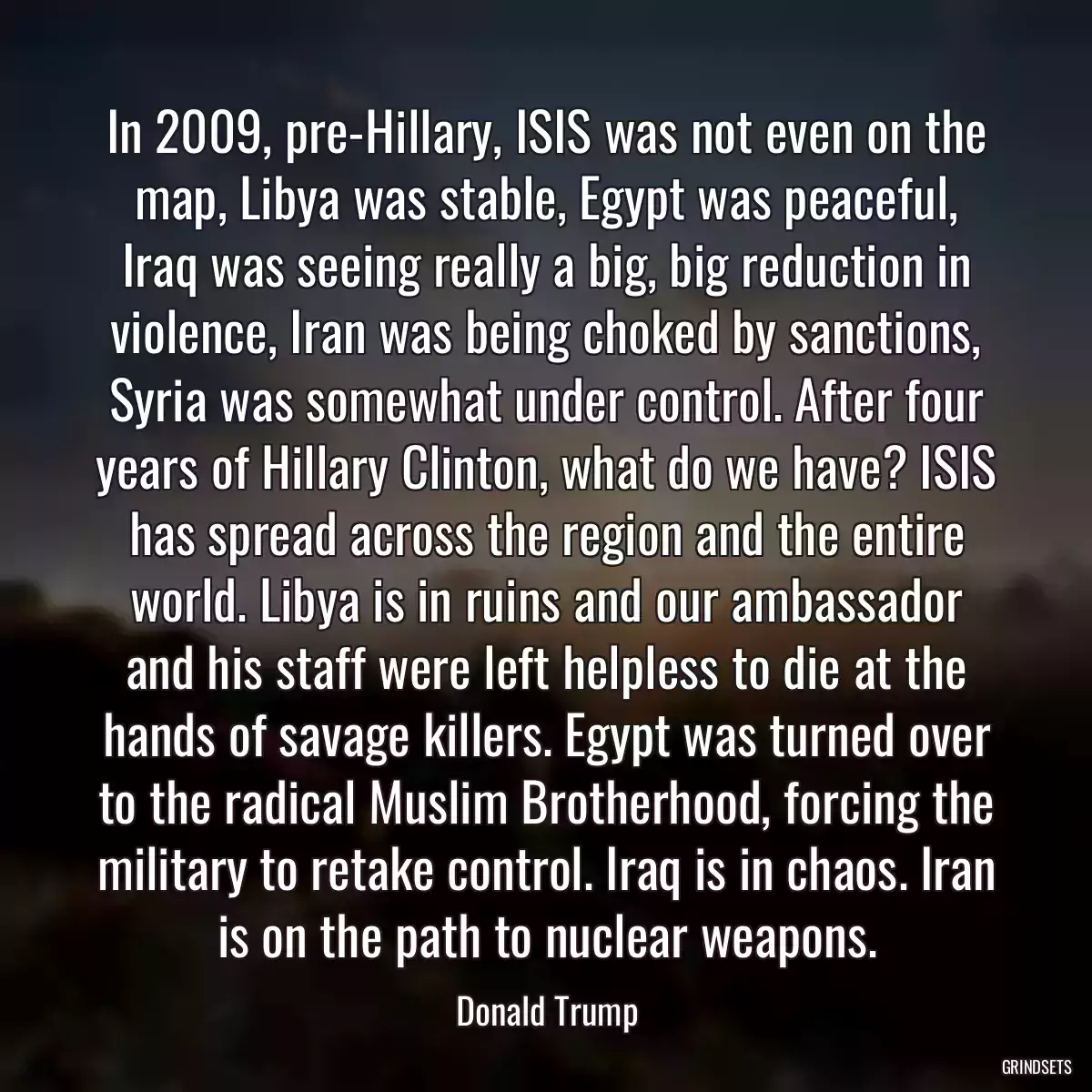 In 2009, pre-Hillary, ISIS was not even on the map, Libya was stable, Egypt was peaceful, Iraq was seeing really a big, big reduction in violence, Iran was being choked by sanctions, Syria was somewhat under control. After four years of Hillary Clinton, what do we have? ISIS has spread across the region and the entire world. Libya is in ruins and our ambassador and his staff were left helpless to die at the hands of savage killers. Egypt was turned over to the radical Muslim Brotherhood, forcing the military to retake control. Iraq is in chaos. Iran is on the path to nuclear weapons.