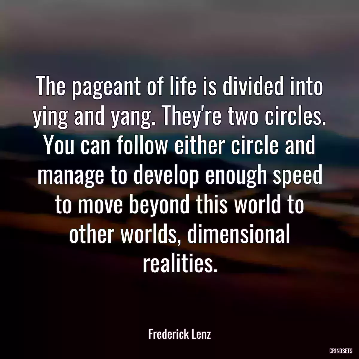 The pageant of life is divided into ying and yang. They\'re two circles. You can follow either circle and manage to develop enough speed to move beyond this world to other worlds, dimensional realities.