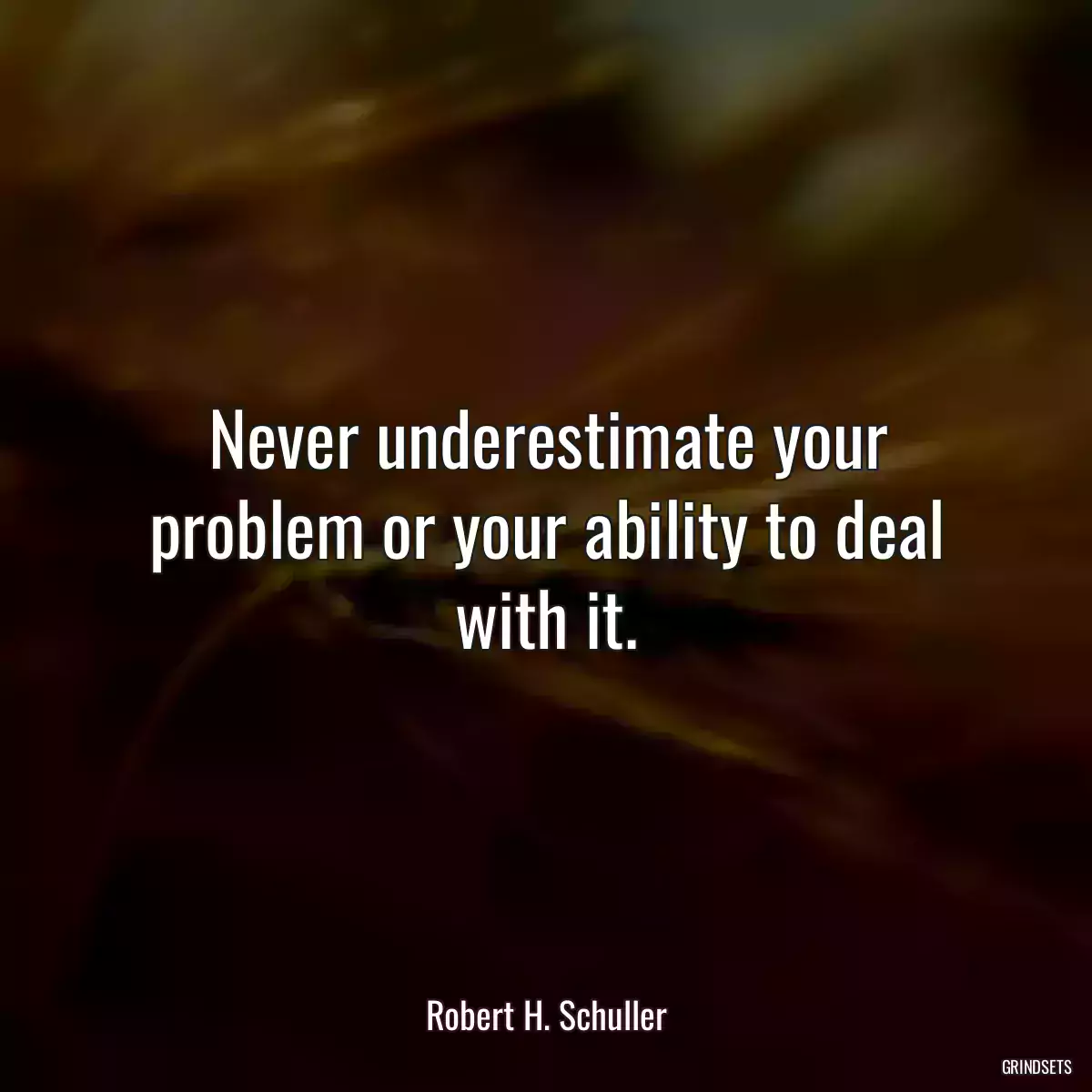 Never underestimate your problem or your ability to deal with it.