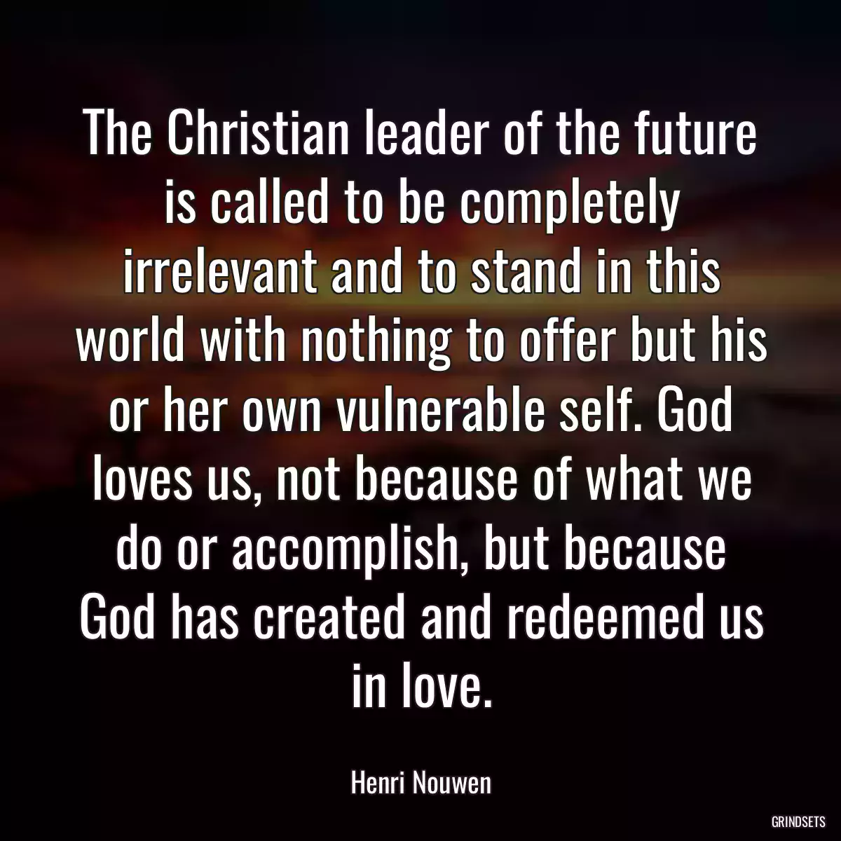 The Christian leader of the future is called to be completely irrelevant and to stand in this world with nothing to offer but his or her own vulnerable self. God loves us, not because of what we do or accomplish, but because God has created and redeemed us in love.