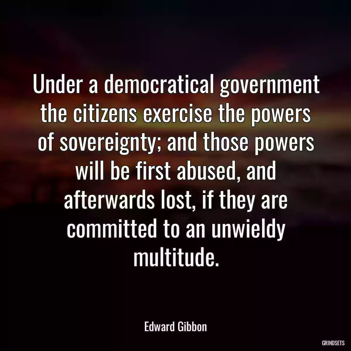 Under a democratical government the citizens exercise the powers of sovereignty; and those powers will be first abused, and afterwards lost, if they are committed to an unwieldy multitude.