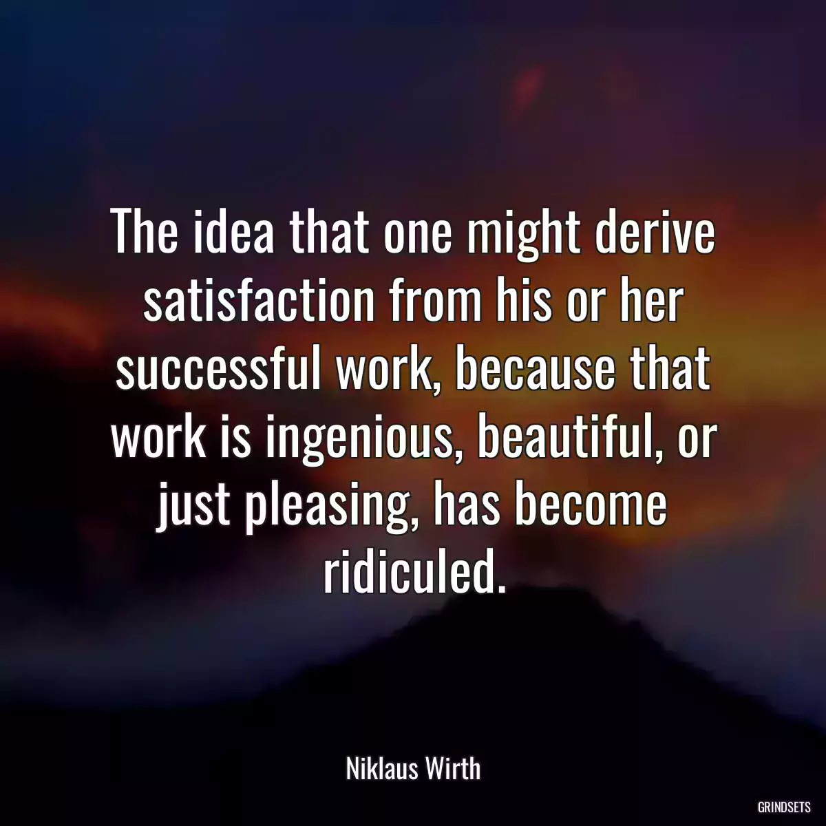 The idea that one might derive satisfaction from his or her successful work, because that work is ingenious, beautiful, or just pleasing, has become ridiculed.