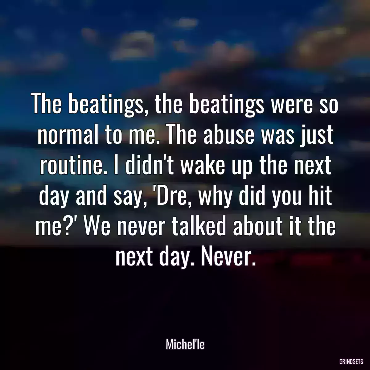 The beatings, the beatings were so normal to me. The abuse was just routine. I didn\'t wake up the next day and say, \'Dre, why did you hit me?\' We never talked about it the next day. Never.