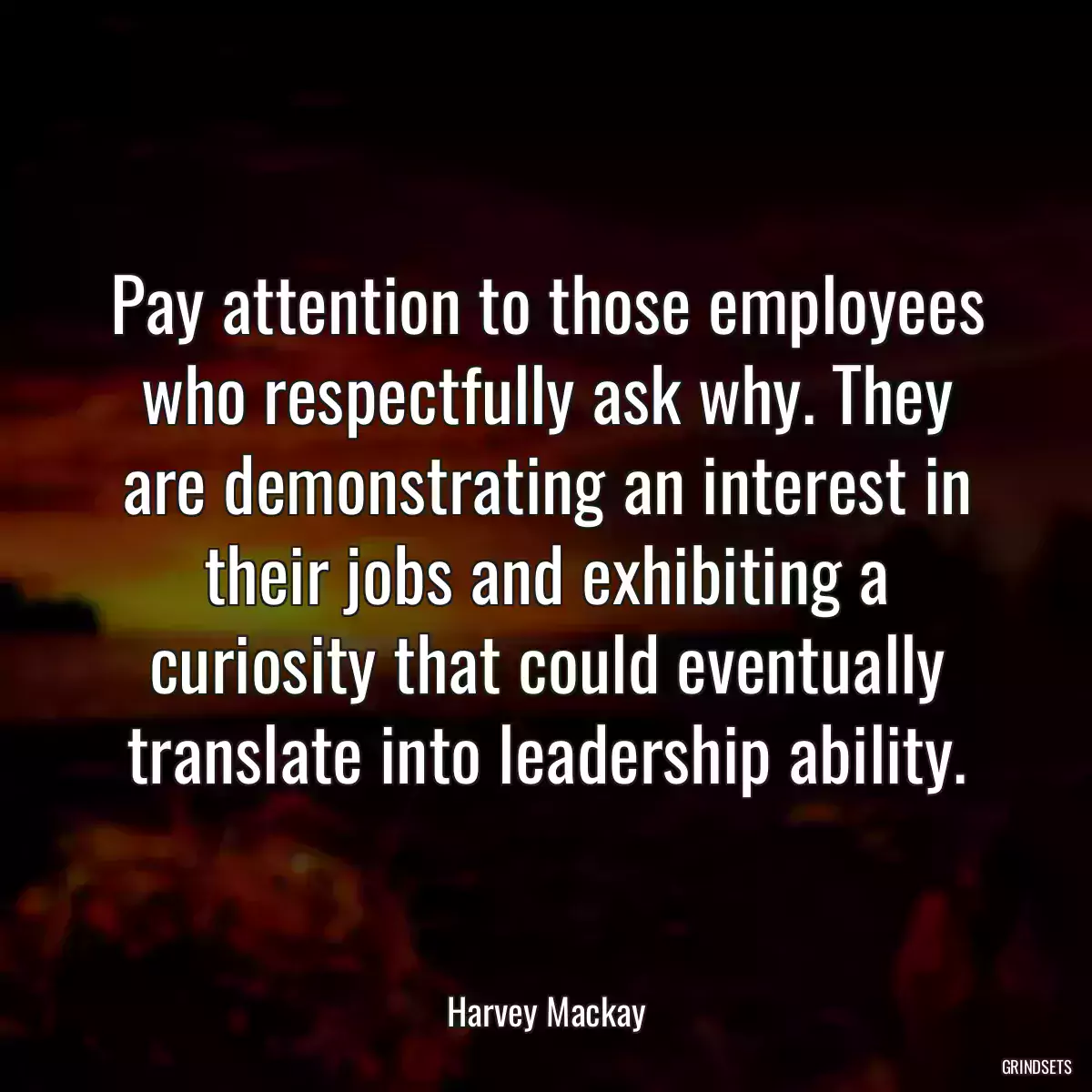 Pay attention to those employees who respectfully ask why. They are demonstrating an interest in their jobs and exhibiting a curiosity that could eventually translate into leadership ability.