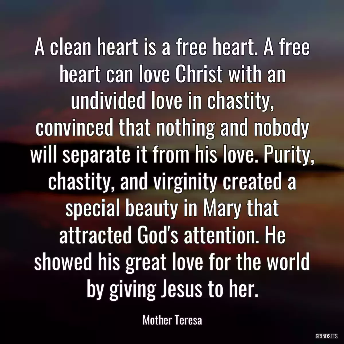 A clean heart is a free heart. A free heart can love Christ with an undivided love in chastity, convinced that nothing and nobody will separate it from his love. Purity, chastity, and virginity created a special beauty in Mary that attracted God\'s attention. He showed his great love for the world by giving Jesus to her.