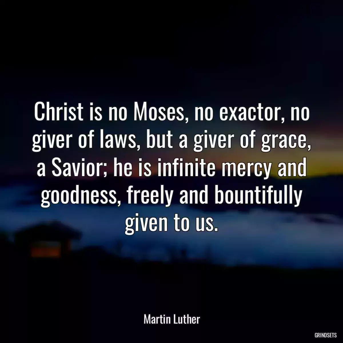 Christ is no Moses, no exactor, no giver of laws, but a giver of grace, a Savior; he is infinite mercy and goodness, freely and bountifully given to us.