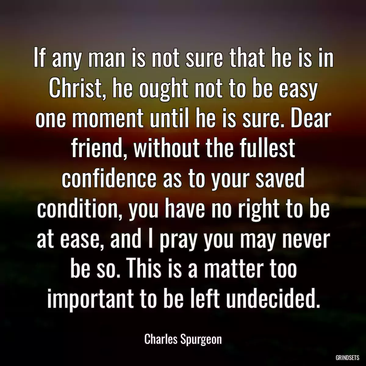 If any man is not sure that he is in Christ, he ought not to be easy one moment until he is sure. Dear friend, without the fullest confidence as to your saved condition, you have no right to be at ease, and I pray you may never be so. This is a matter too important to be left undecided.