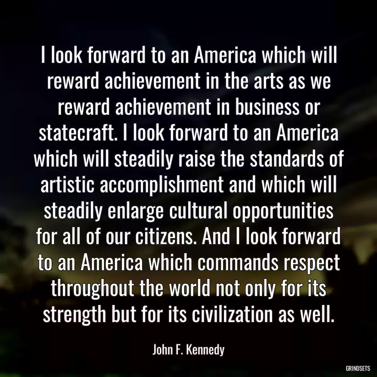 I look forward to an America which will reward achievement in the arts as we reward achievement in business or statecraft. I look forward to an America which will steadily raise the standards of artistic accomplishment and which will steadily enlarge cultural opportunities for all of our citizens. And I look forward to an America which commands respect throughout the world not only for its strength but for its civilization as well.