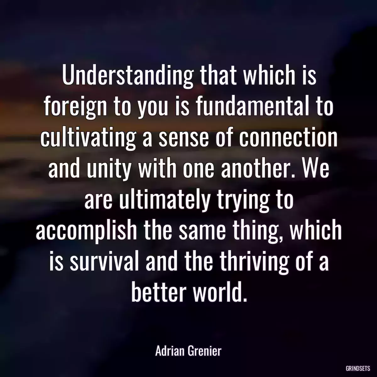 Understanding that which is foreign to you is fundamental to cultivating a sense of connection and unity with one another. We are ultimately trying to accomplish the same thing, which is survival and the thriving of a better world.