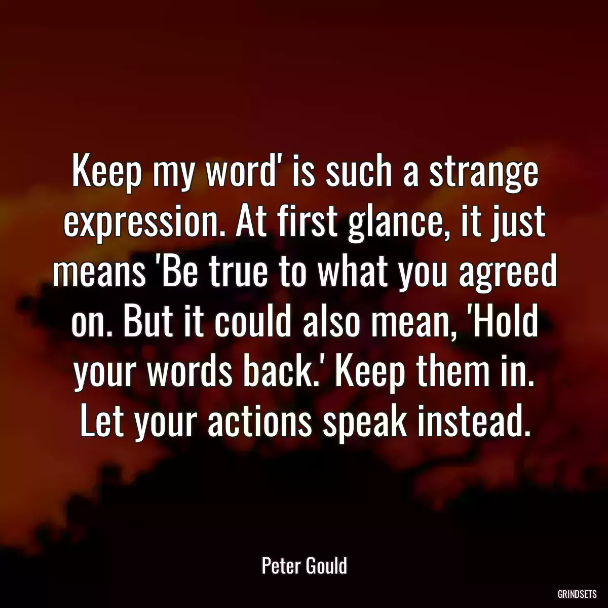 Keep my word\' is such a strange expression. At first glance, it just means \'Be true to what you agreed on. But it could also mean, \'Hold your words back.\' Keep them in. Let your actions speak instead.