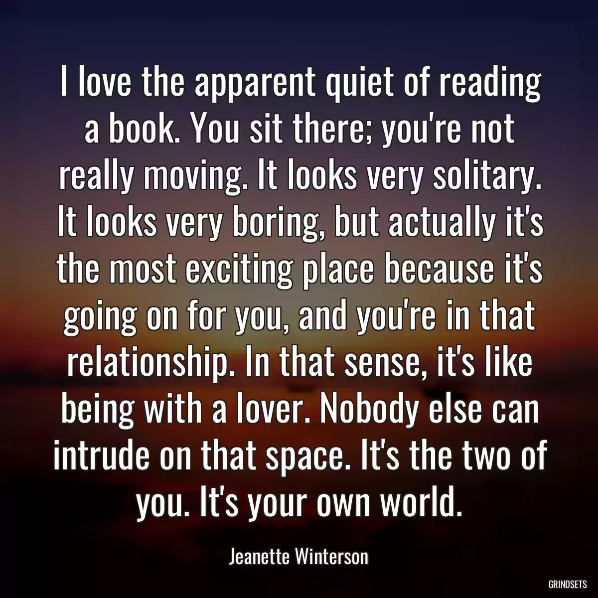 I love the apparent quiet of reading a book. You sit there; you\'re not really moving. It looks very solitary. It looks very boring, but actually it\'s the most exciting place because it\'s going on for you, and you\'re in that relationship. In that sense, it\'s like being with a lover. Nobody else can intrude on that space. It\'s the two of you. It\'s your own world.