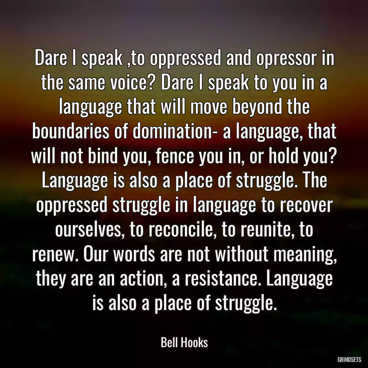 Dare I speak ,to oppressed and opressor in the same voice? Dare I speak to you in a language that will move beyond the boundaries of domination- a language, that will not bind you, fence you in, or hold you? Language is also a place of struggle. The oppressed struggle in language to recover ourselves, to reconcile, to reunite, to renew. Our words are not without meaning, they are an action, a resistance. Language is also a place of struggle.