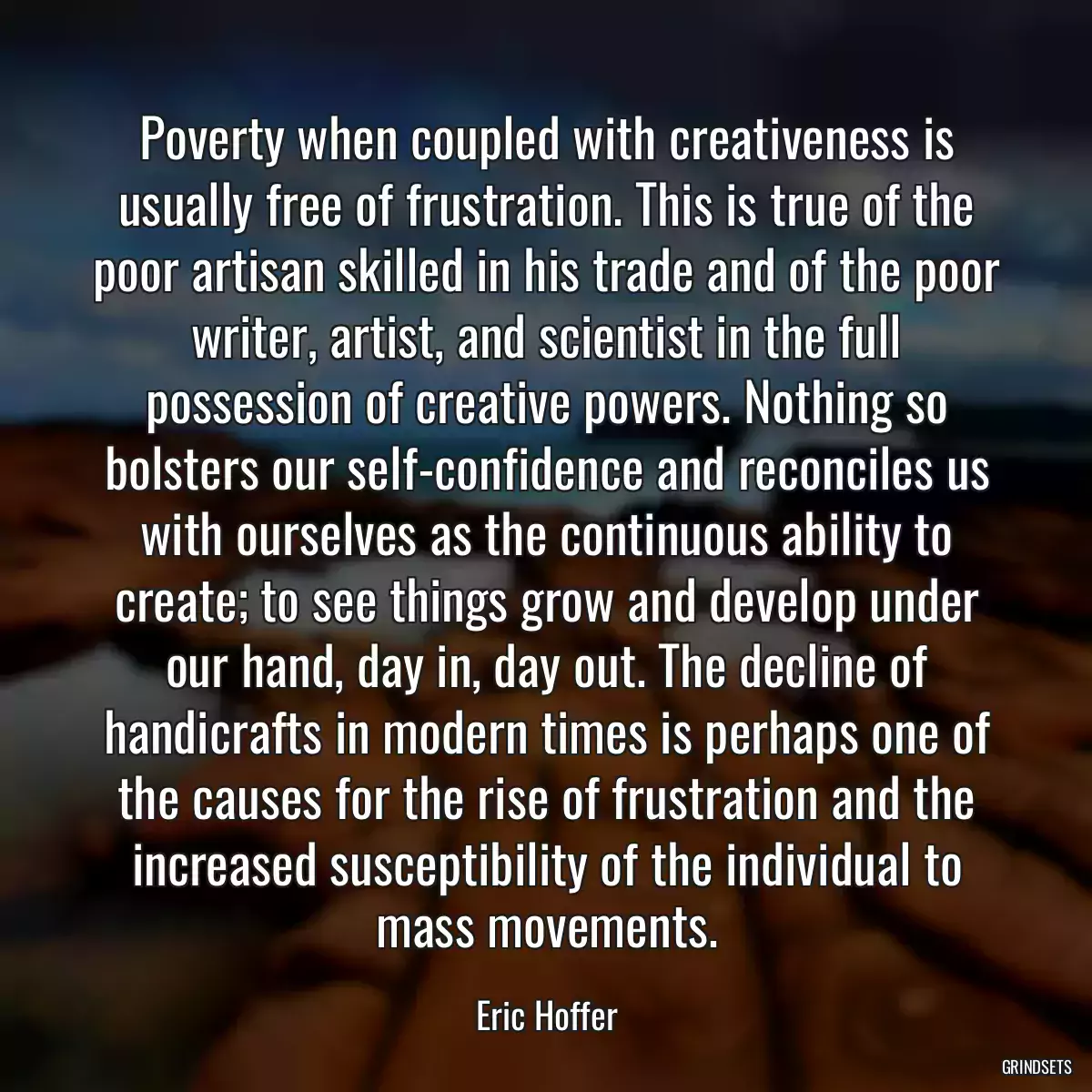 Poverty when coupled with creativeness is usually free of frustration. This is true of the poor artisan skilled in his trade and of the poor writer, artist, and scientist in the full possession of creative powers. Nothing so bolsters our self-confidence and reconciles us with ourselves as the continuous ability to create; to see things grow and develop under our hand, day in, day out. The decline of handicrafts in modern times is perhaps one of the causes for the rise of frustration and the increased susceptibility of the individual to mass movements.