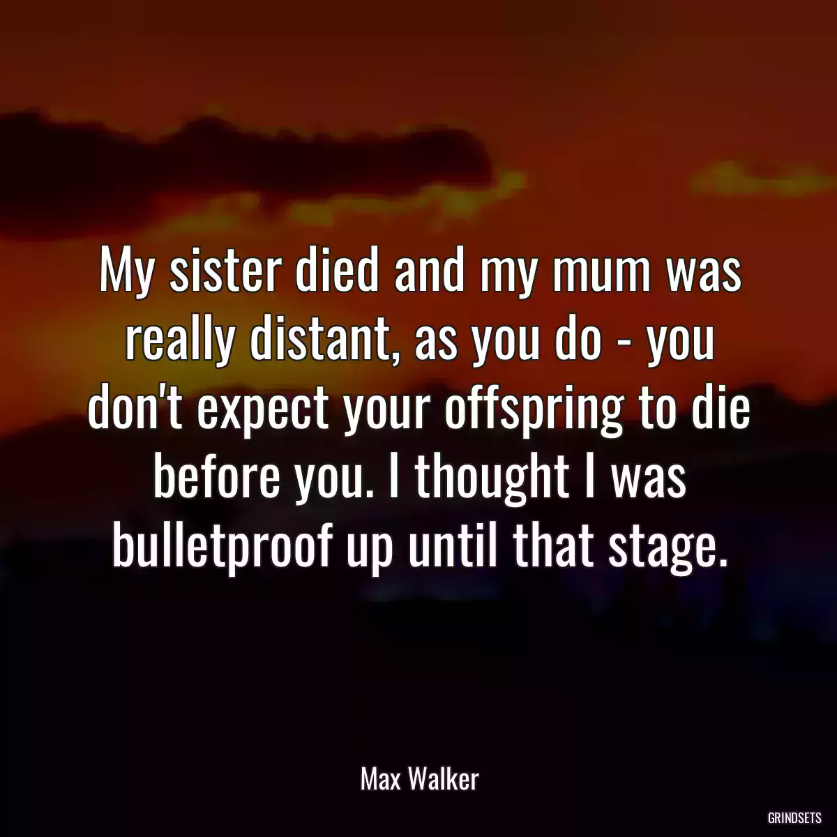 My sister died and my mum was really distant, as you do - you don\'t expect your offspring to die before you. I thought I was bulletproof up until that stage.