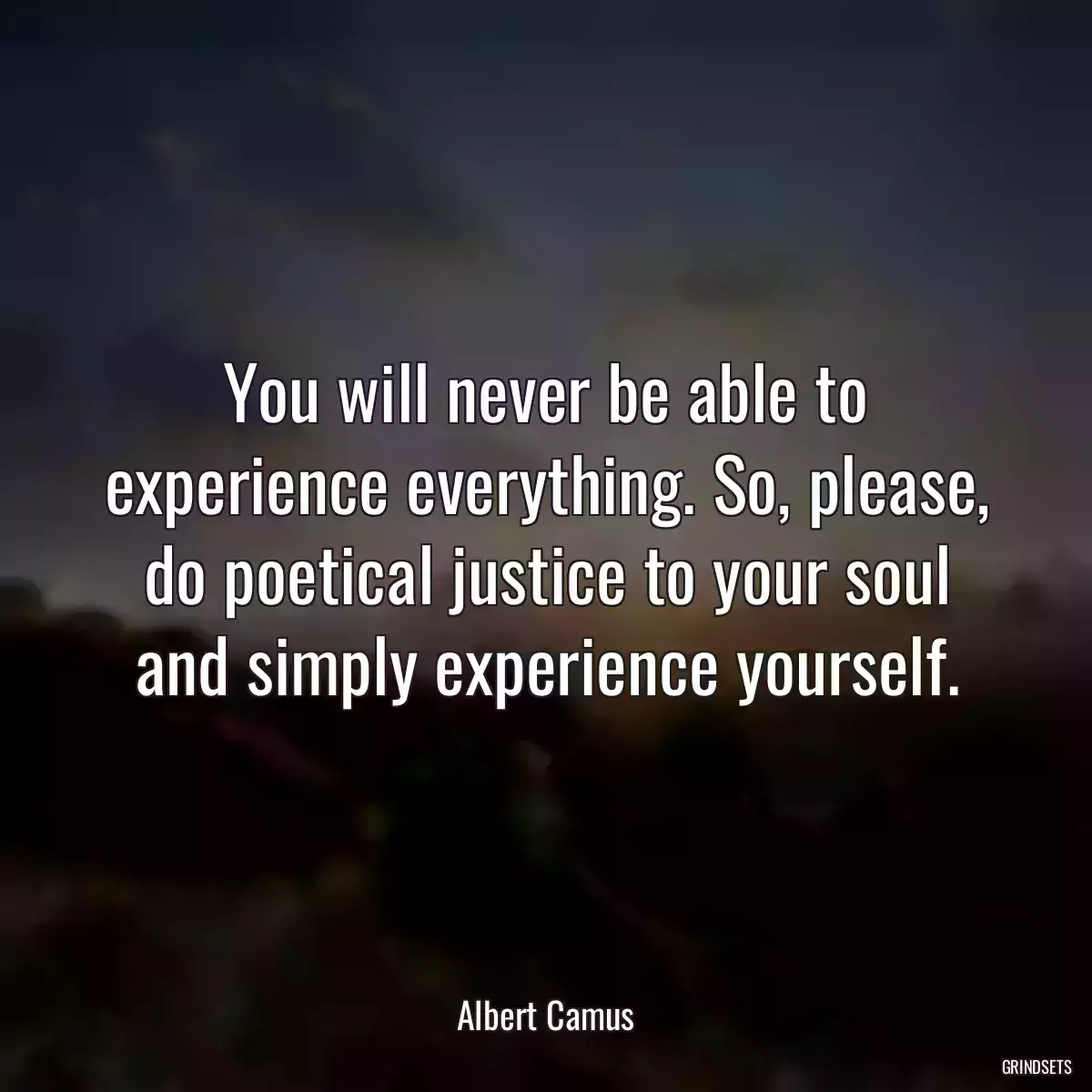 You will never be able to experience everything. So, please, do poetical justice to your soul and simply experience yourself.