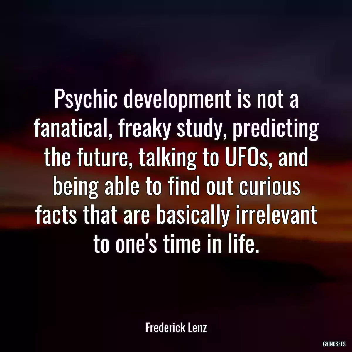 Psychic development is not a fanatical, freaky study, predicting the future, talking to UFOs, and being able to find out curious facts that are basically irrelevant to one\'s time in life.