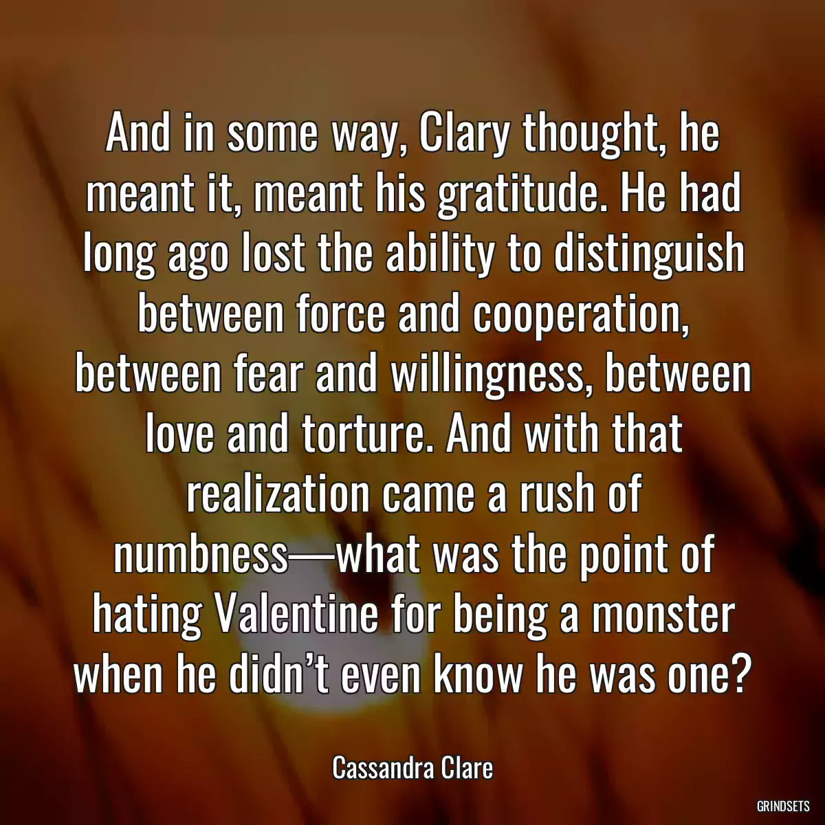 And in some way, Clary thought, he meant it, meant his gratitude. He had long ago lost the ability to distinguish between force and cooperation, between fear and willingness, between love and torture. And with that realization came a rush of numbness—what was the point of hating Valentine for being a monster when he didn’t even know he was one?