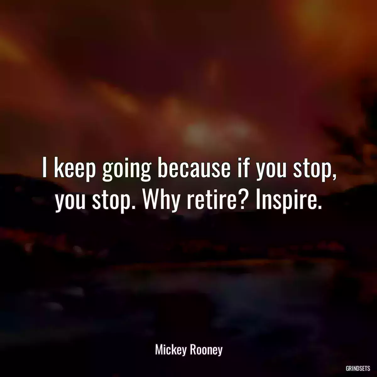 I keep going because if you stop, you stop. Why retire? Inspire.