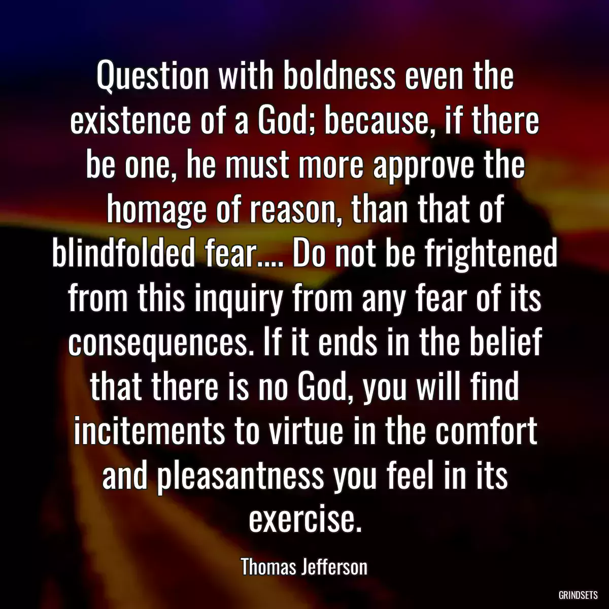 Question with boldness even the existence of a God; because, if there be one, he must more approve the homage of reason, than that of blindfolded fear.... Do not be frightened from this inquiry from any fear of its consequences. If it ends in the belief that there is no God, you will find incitements to virtue in the comfort and pleasantness you feel in its exercise.