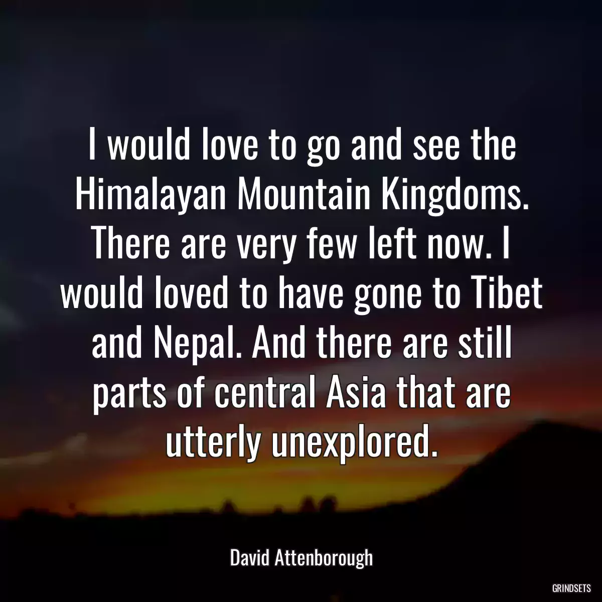 I would love to go and see the Himalayan Mountain Kingdoms. There are very few left now. I would loved to have gone to Tibet and Nepal. And there are still parts of central Asia that are utterly unexplored.