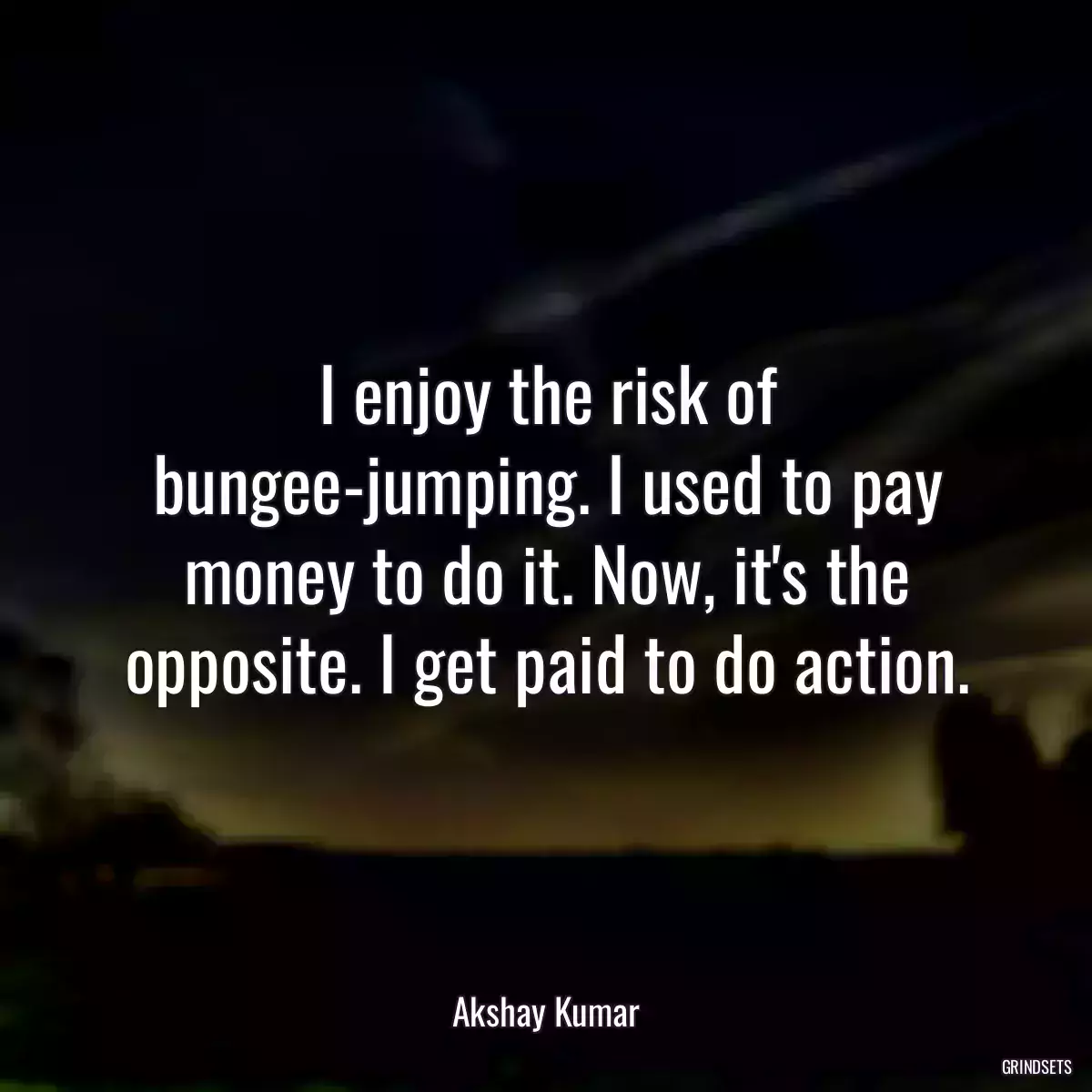 I enjoy the risk of bungee-jumping. I used to pay money to do it. Now, it\'s the opposite. I get paid to do action.