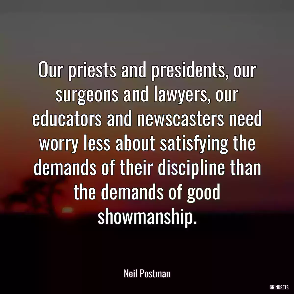 Our priests and presidents, our surgeons and lawyers, our educators and newscasters need worry less about satisfying the demands of their discipline than the demands of good showmanship.