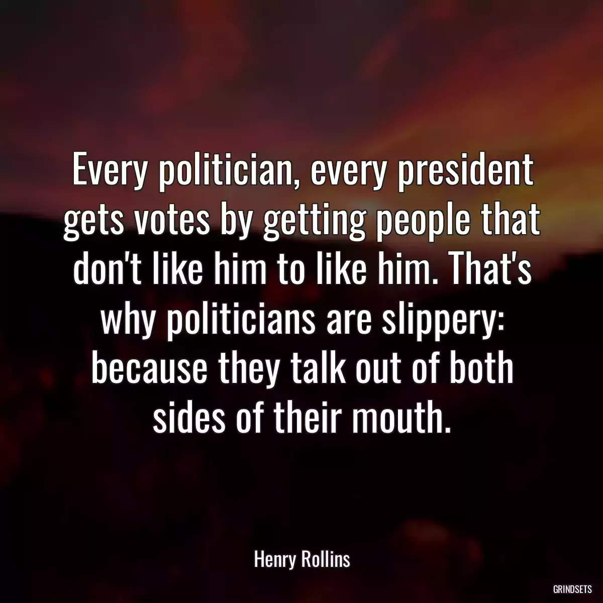 Every politician, every president gets votes by getting people that don\'t like him to like him. That\'s why politicians are slippery: because they talk out of both sides of their mouth.