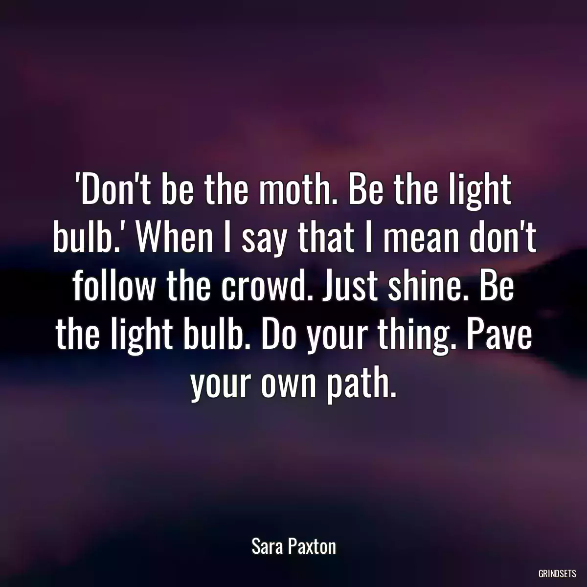 \'Don\'t be the moth. Be the light bulb.\' When I say that I mean don\'t follow the crowd. Just shine. Be the light bulb. Do your thing. Pave your own path.