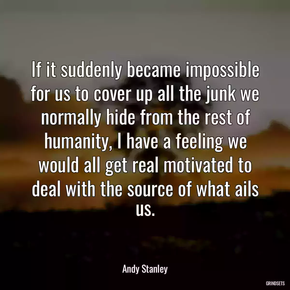 If it suddenly became impossible for us to cover up all the junk we normally hide from the rest of humanity, I have a feeling we would all get real motivated to deal with the source of what ails us.