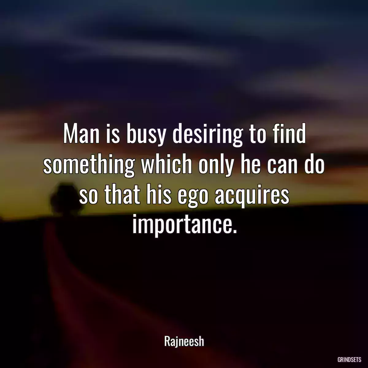 Man is busy desiring to find something which only he can do so that his ego acquires importance.