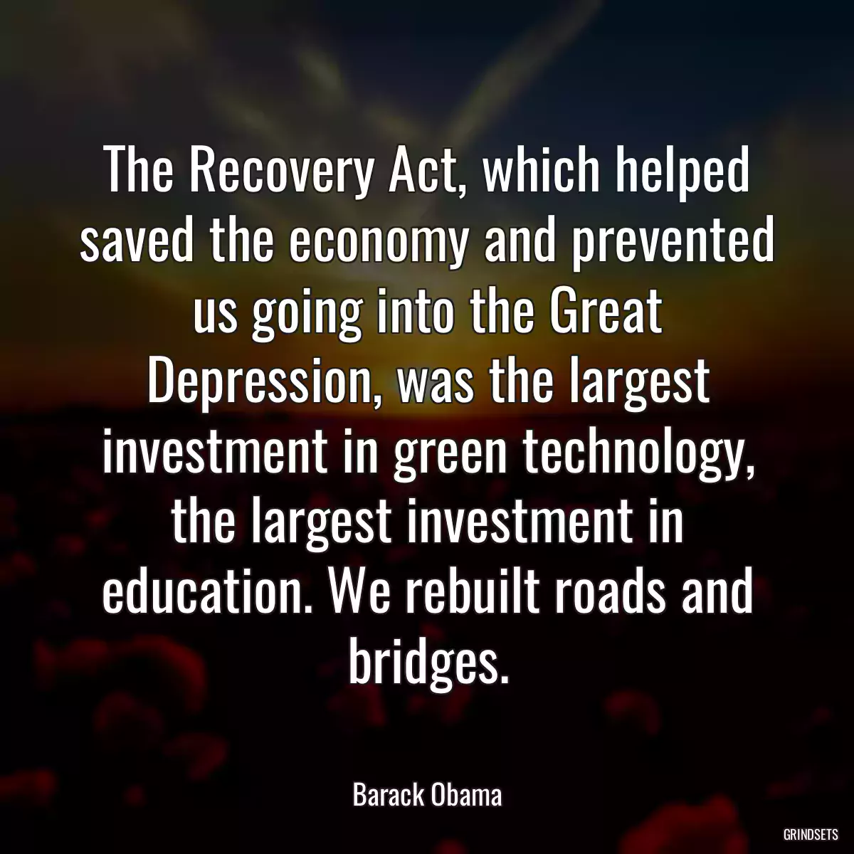 The Recovery Act, which helped saved the economy and prevented us going into the Great Depression, was the largest investment in green technology, the largest investment in education. We rebuilt roads and bridges.