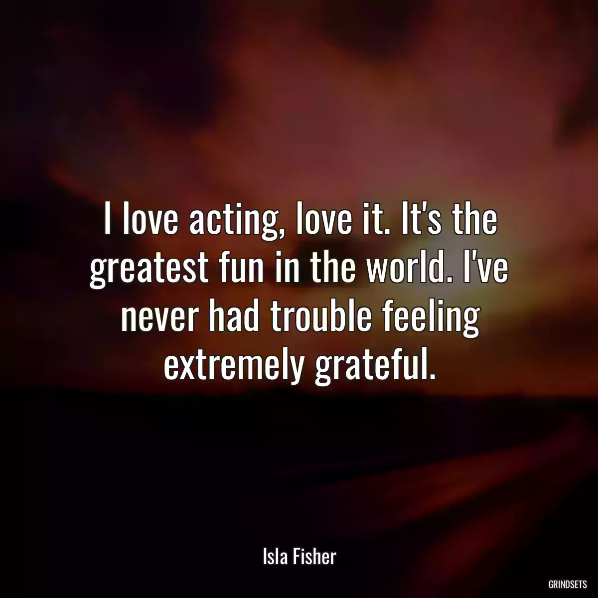 I love acting, love it. It\'s the greatest fun in the world. I\'ve never had trouble feeling extremely grateful.