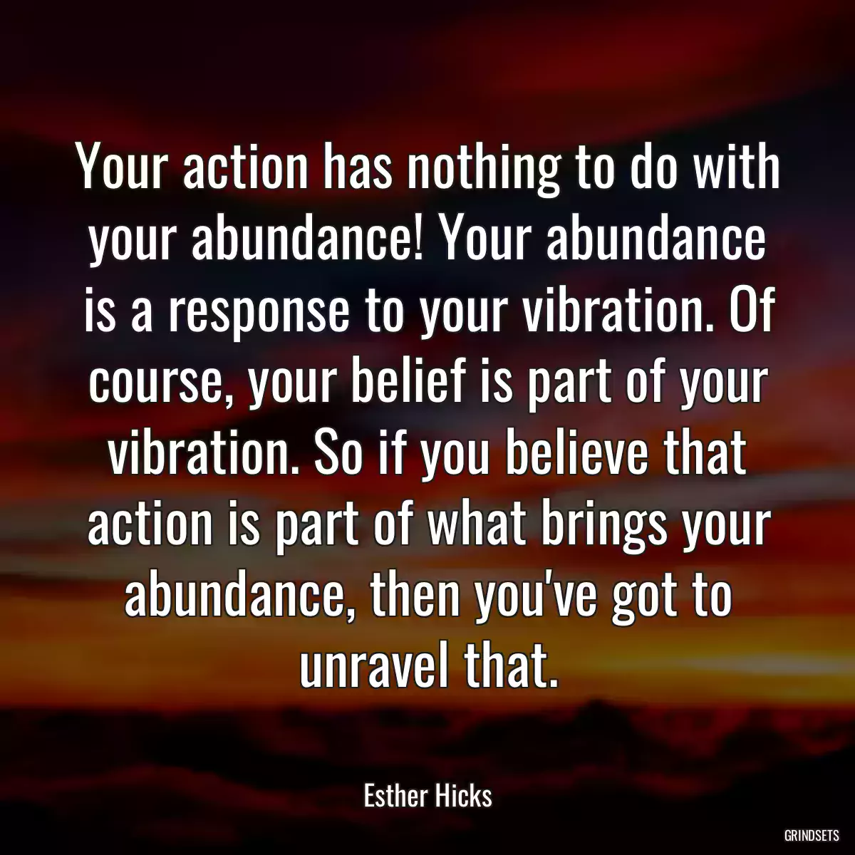 Your action has nothing to do with your abundance! Your abundance is a response to your vibration. Of course, your belief is part of your vibration. So if you believe that action is part of what brings your abundance, then you\'ve got to unravel that.