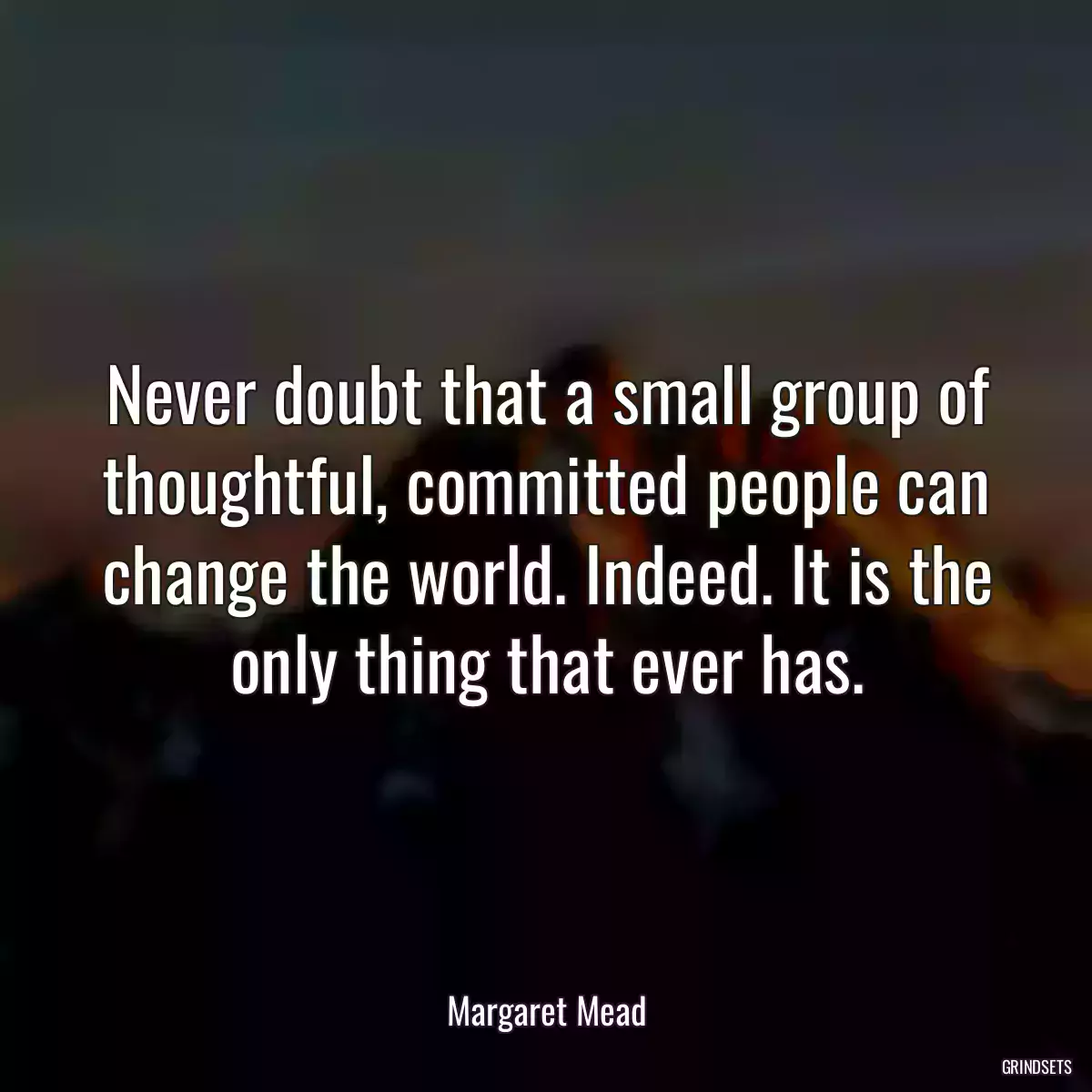 Never doubt that a small group of thoughtful, committed people can change the world. Indeed. It is the only thing that ever has.