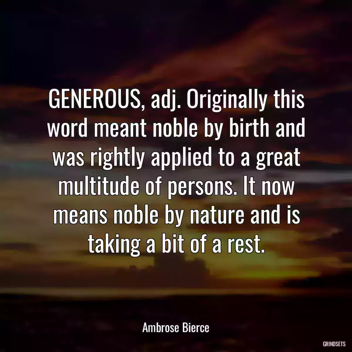 GENEROUS, adj. Originally this word meant noble by birth and was rightly applied to a great multitude of persons. It now means noble by nature and is taking a bit of a rest.