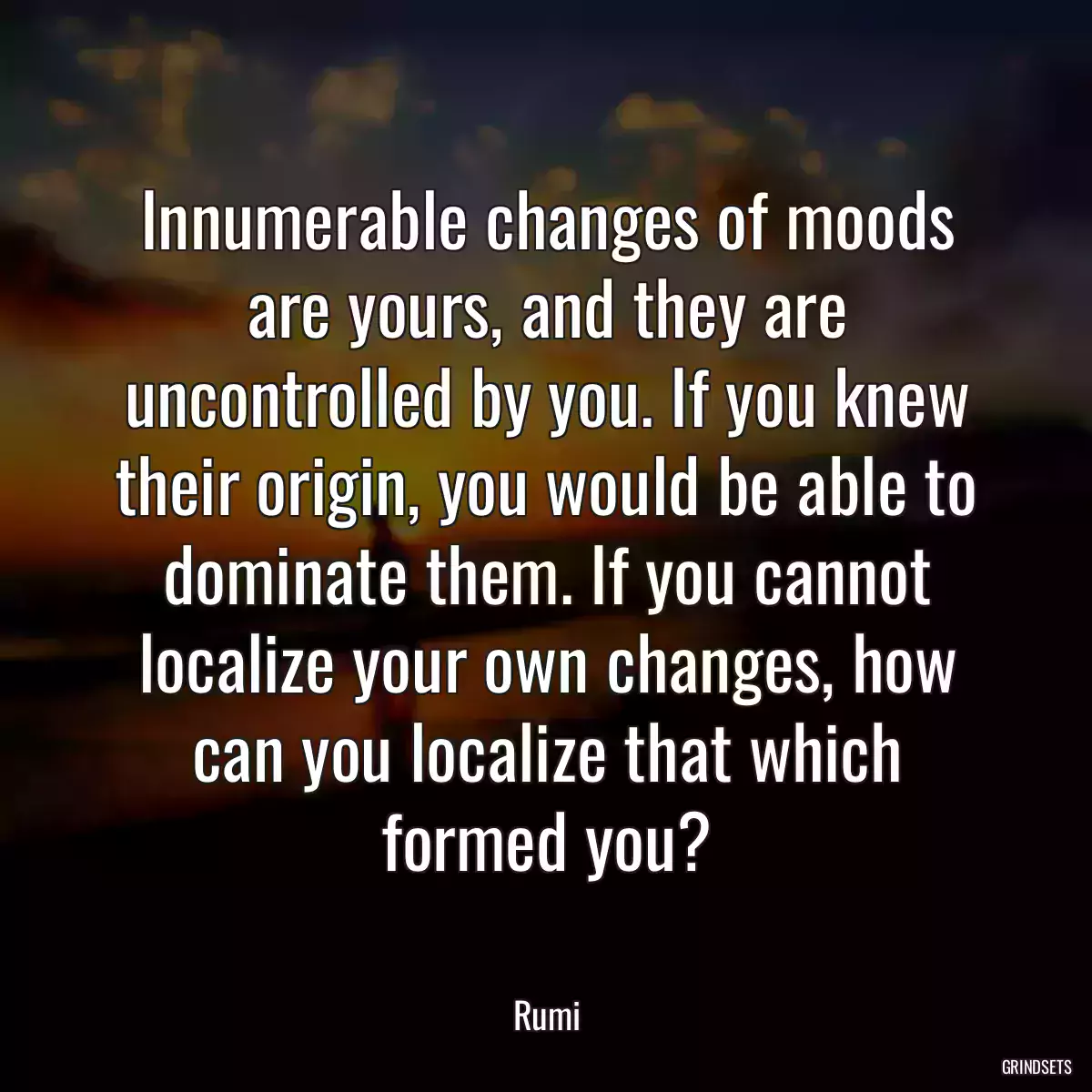 Innumerable changes of moods are yours, and they are uncontrolled by you. If you knew their origin, you would be able to dominate them. If you cannot localize your own changes, how can you localize that which formed you?