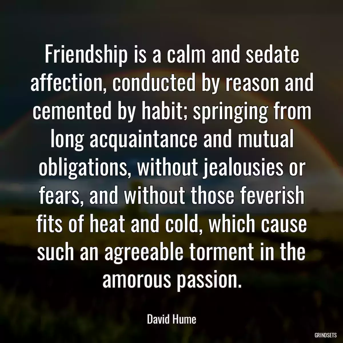 Friendship is a calm and sedate affection, conducted by reason and cemented by habit; springing from long acquaintance and mutual obligations, without jealousies or fears, and without those feverish fits of heat and cold, which cause such an agreeable torment in the amorous passion.