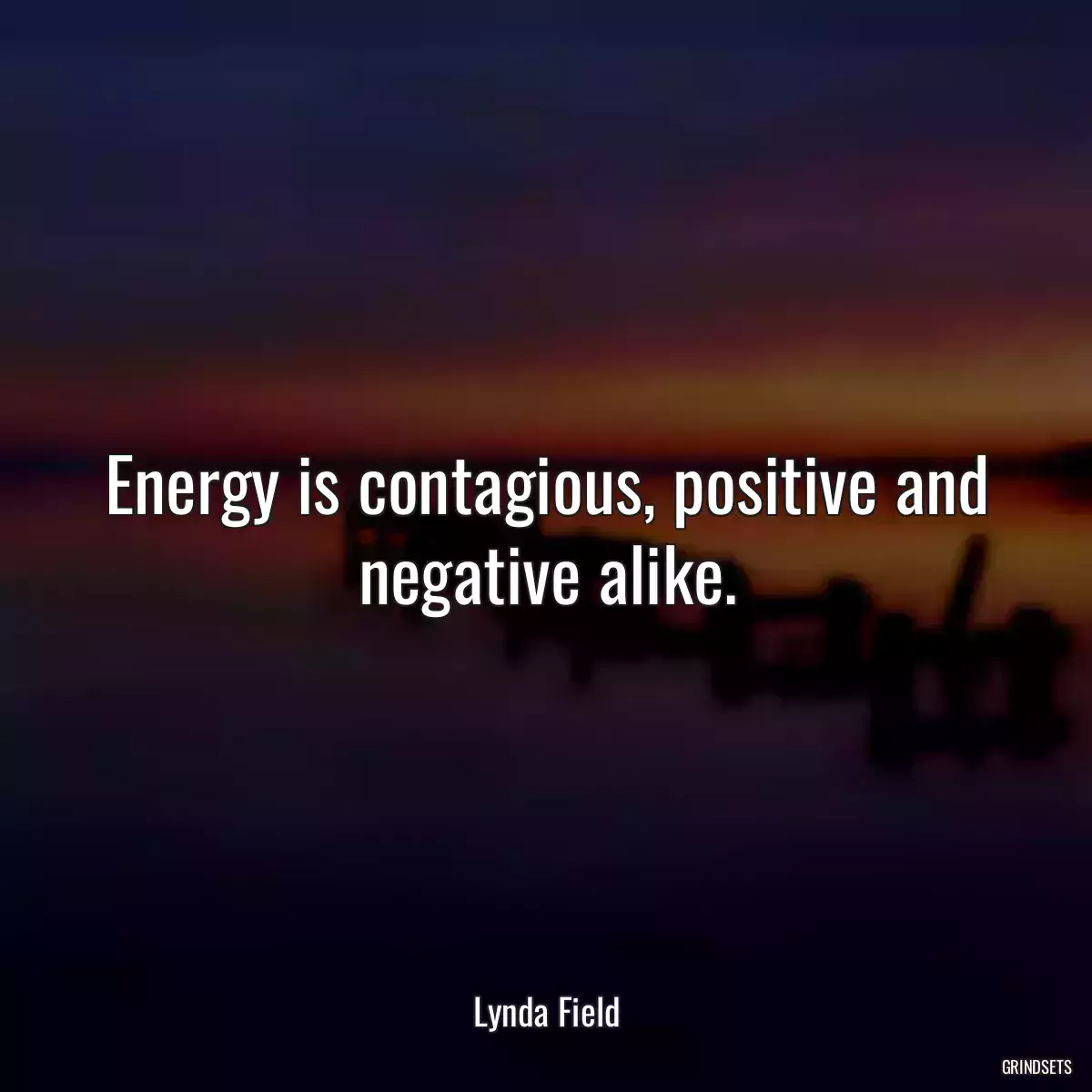 Energy is contagious, positive and negative alike.