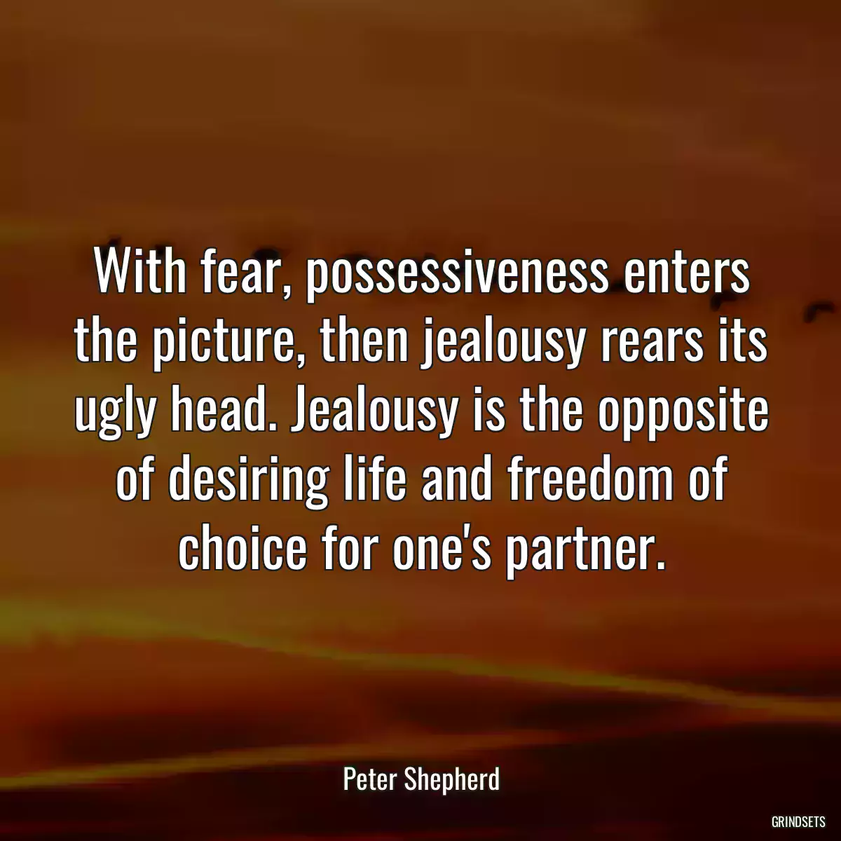 With fear, possessiveness enters the picture, then jealousy rears its ugly head. Jealousy is the opposite of desiring life and freedom of choice for one\'s partner.