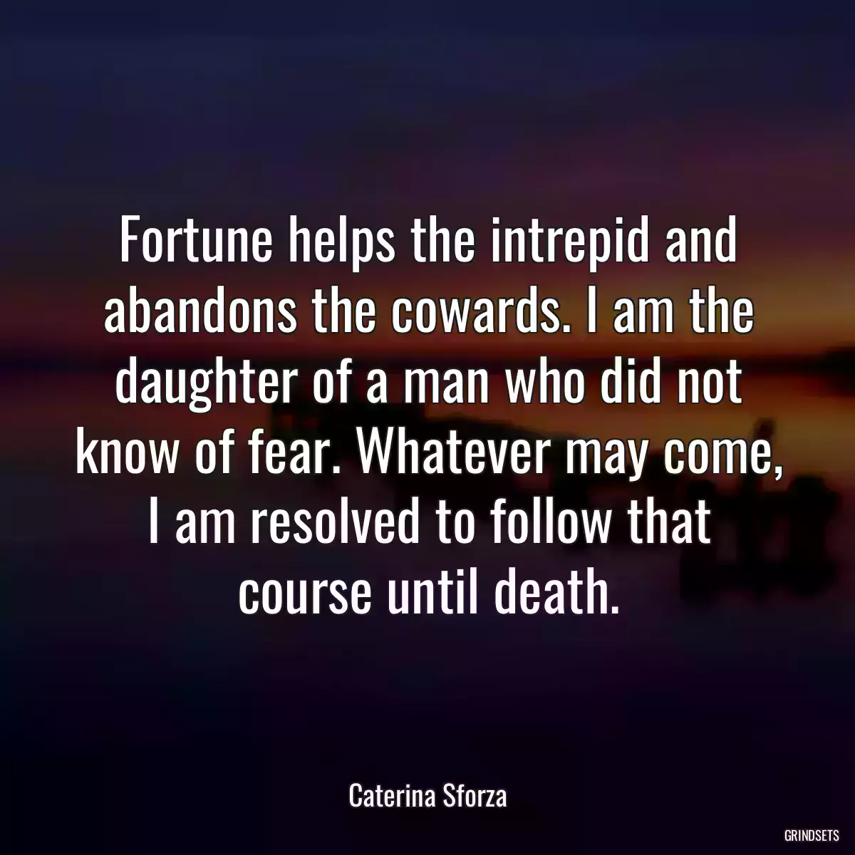 Fortune helps the intrepid and abandons the cowards. I am the daughter of a man who did not know of fear. Whatever may come, I am resolved to follow that course until death.