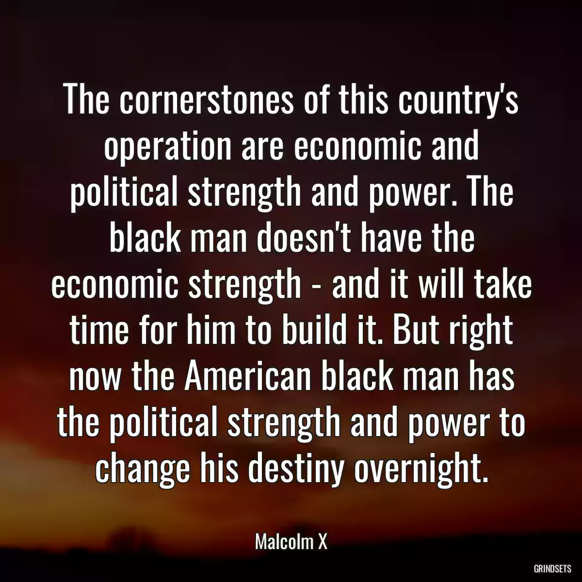 The cornerstones of this country\'s operation are economic and political strength and power. The black man doesn\'t have the economic strength - and it will take time for him to build it. But right now the American black man has the political strength and power to change his destiny overnight.