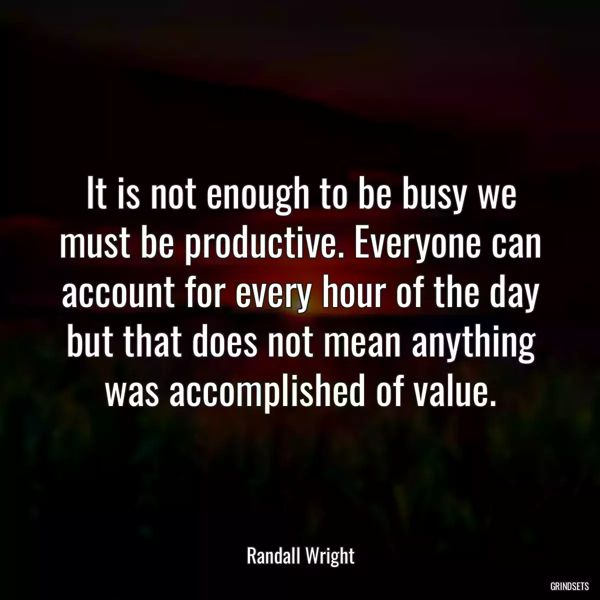 It is not enough to be busy we must be productive. Everyone can account for every hour of the day but that does not mean anything was accomplished of value.